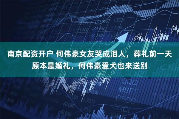 南京配资开户 何伟豪女友哭成泪人，葬礼前一天原本是婚礼，何伟豪爱犬也来送别