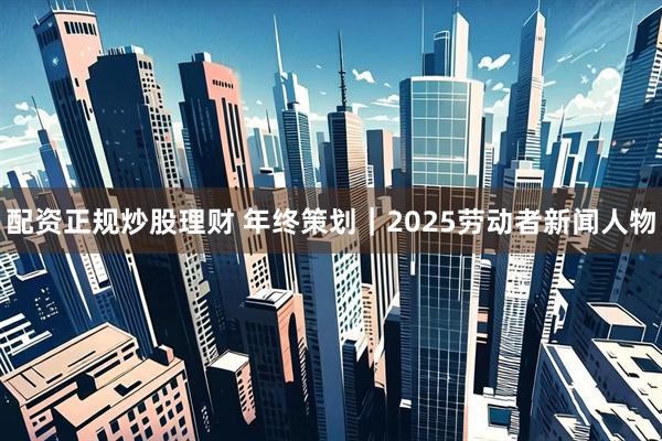 配资正规炒股理财 年终策划｜2025劳动者新闻人物