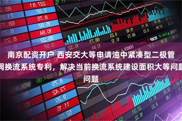 南京配资开户 西安交大等申请油中紧凑型二极管阀换流系统专利，解决当前换流系统建设面积大等问题