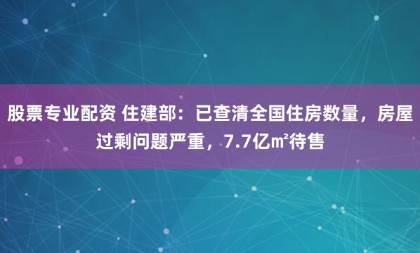 股票专业配资 住建部：已查清全国住房数量，房屋过剩问题严重，7.7亿㎡待售