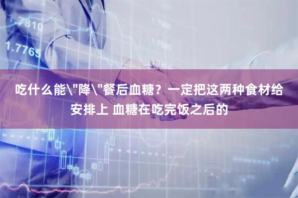 吃什么能＂降＂餐后血糖？一定把这两种食材给安排上 血糖在吃完饭之后的