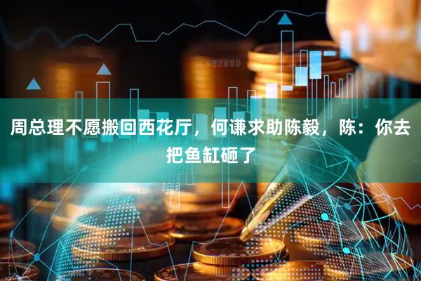 周总理不愿搬回西花厅，何谦求助陈毅，陈：你去把鱼缸砸了
