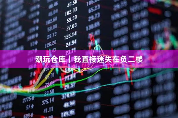 潮玩仓库｜我直接迷失在负二楼