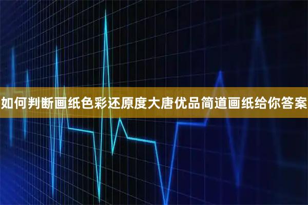如何判断画纸色彩还原度大唐优品简道画纸给你答案