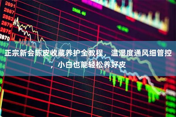 正宗新会陈皮收藏养护全教程，温湿度通风细管控，小白也能轻松养好皮