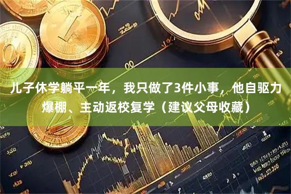 儿子休学躺平一年，我只做了3件小事，他自驱力爆棚、主动返校复学（建议父母收藏）