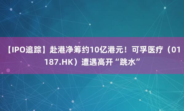 【IPO追踪】赴港净筹约10亿港元！可孚医疗（01187.HK）遭遇高开“跳水”