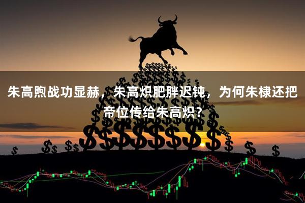 朱高煦战功显赫，朱高炽肥胖迟钝，为何朱棣还把帝位传给朱高炽？