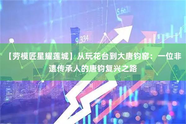 【劳模匠星耀莲城】从玩花台到大唐钧窑：一位非遗传承人的唐钧复兴之路