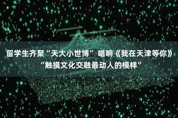 留学生齐聚“天大小世博” 唱响《我在天津等你》 “触摸文化交融最动人的模样”