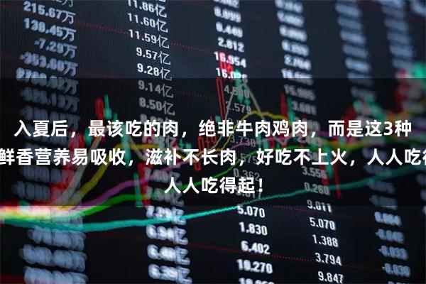入夏后，最该吃的肉，绝非牛肉鸡肉，而是这3种肉，鲜香营养易吸收，滋补不长肉，好吃不上火，人人吃得起！