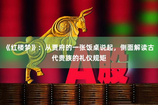 《红楼梦》：从贾府的一张饭桌说起，侧面解读古代贵族的礼仪规矩