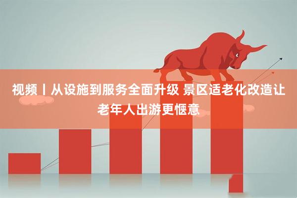 视频丨从设施到服务全面升级 景区适老化改造让老年人出游更惬意