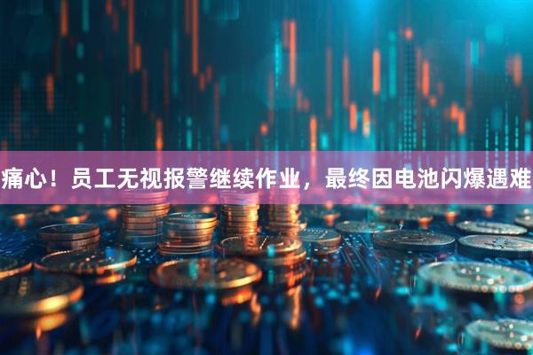 痛心！员工无视报警继续作业，最终因电池闪爆遇难