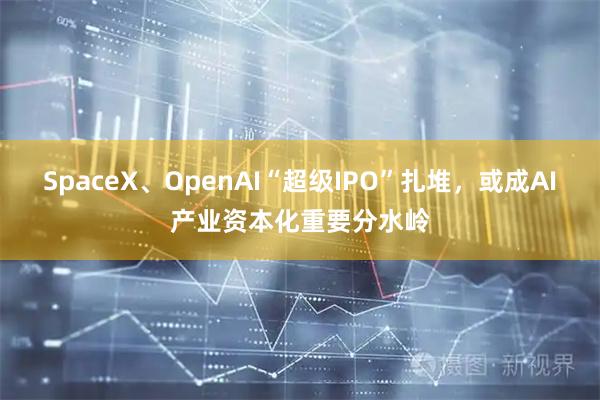 SpaceX、OpenAI“超级IPO”扎堆，或成AI产业资本化重要分水岭