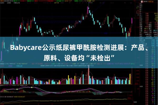 Babycare公示纸尿裤甲酰胺检测进展：产品、原料、设备均“未检出”